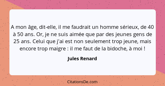 A mon âge, dit-elle, il me faudrait un homme sérieux, de 40 à 50 ans. Or, je ne suis aimée que par des jeunes gens de 25 ans. Celui que... - Jules Renard