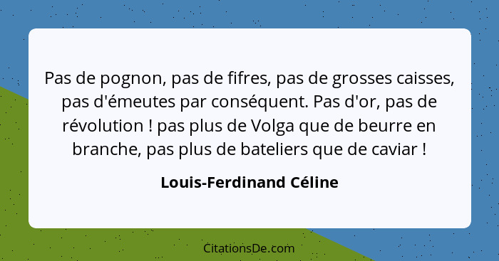 Pas de pognon, pas de fifres, pas de grosses caisses, pas d'émeutes par conséquent. Pas d'or, pas de révolution ! pas pl... - Louis-Ferdinand Céline