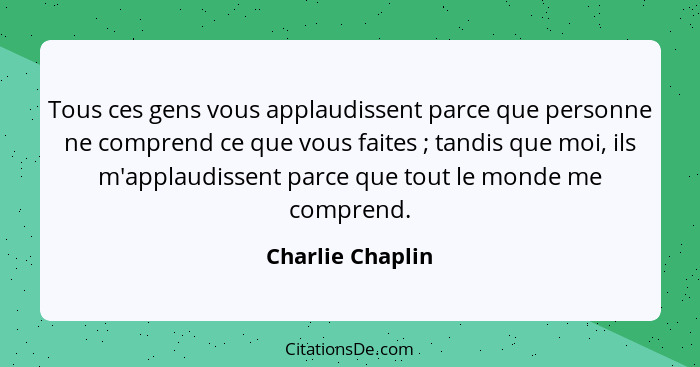 Tous ces gens vous applaudissent parce que personne ne comprend ce que vous faites ; tandis que moi, ils m'applaudissent parce... - Charlie Chaplin