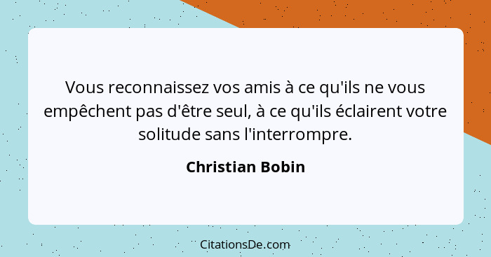 Vous reconnaissez vos amis à ce qu'ils ne vous empêchent pas d'être seul, à ce qu'ils éclairent votre solitude sans l'interrompre.... - Christian Bobin