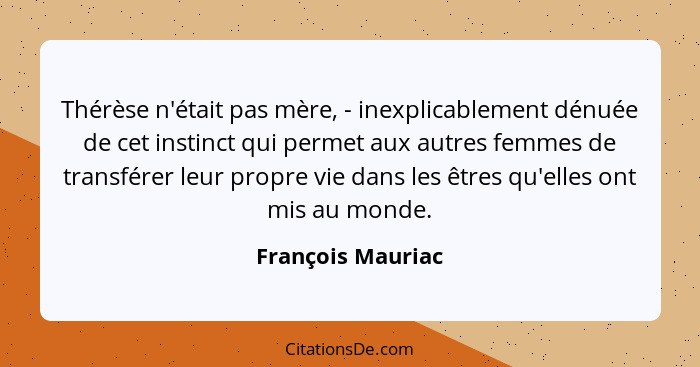 Thérèse n'était pas mère, - inexplicablement dénuée de cet instinct qui permet aux autres femmes de transférer leur propre vie dans... - François Mauriac