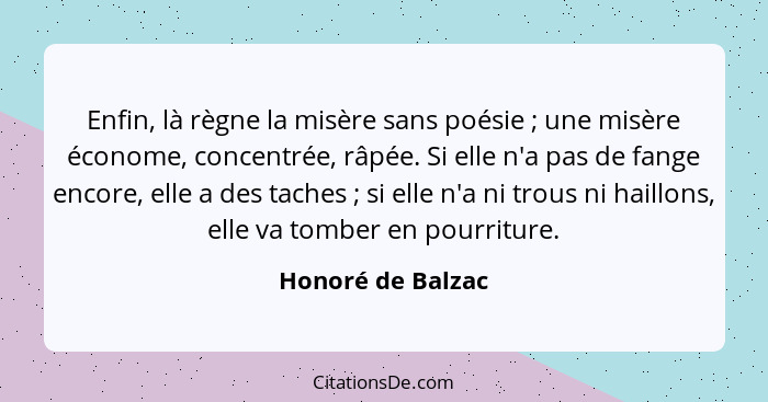 Enfin, là règne la misère sans poésie ; une misère économe, concentrée, râpée. Si elle n'a pas de fange encore, elle a des tac... - Honoré de Balzac