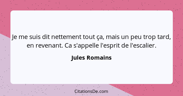 Je me suis dit nettement tout ça, mais un peu trop tard, en revenant. Ca s'appelle l'esprit de l'escalier.... - Jules Romains