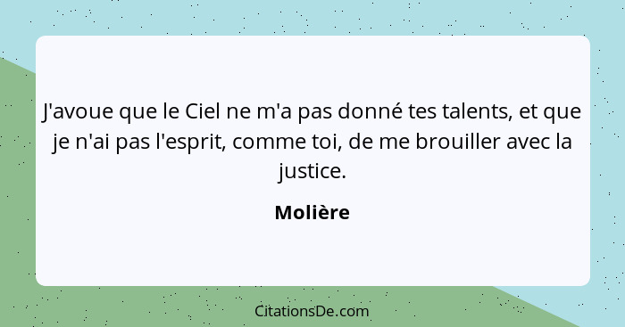 J'avoue que le Ciel ne m'a pas donné tes talents, et que je n'ai pas l'esprit, comme toi, de me brouiller avec la justice.... - Molière