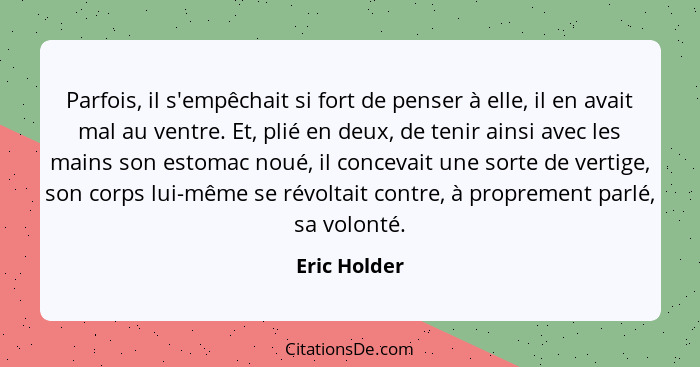 Parfois, il s'empêchait si fort de penser à elle, il en avait mal au ventre. Et, plié en deux, de tenir ainsi avec les mains son estomac... - Eric Holder