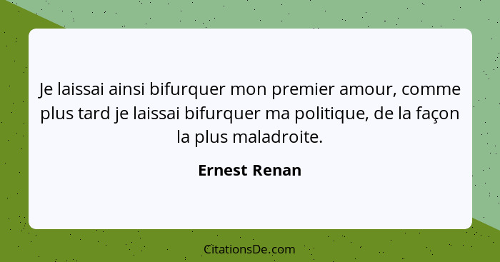 Je laissai ainsi bifurquer mon premier amour, comme plus tard je laissai bifurquer ma politique, de la façon la plus maladroite.... - Ernest Renan