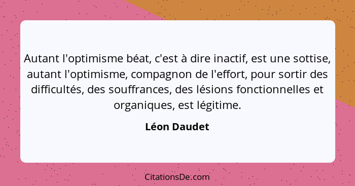 Autant l'optimisme béat, c'est à dire inactif, est une sottise, autant l'optimisme, compagnon de l'effort, pour sortir des difficultés,... - Léon Daudet