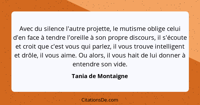 Avec du silence l'autre projette, le mutisme oblige celui d'en face à tendre l'oreille à son propre discours, il s'écoute et croi... - Tania de Montaigne