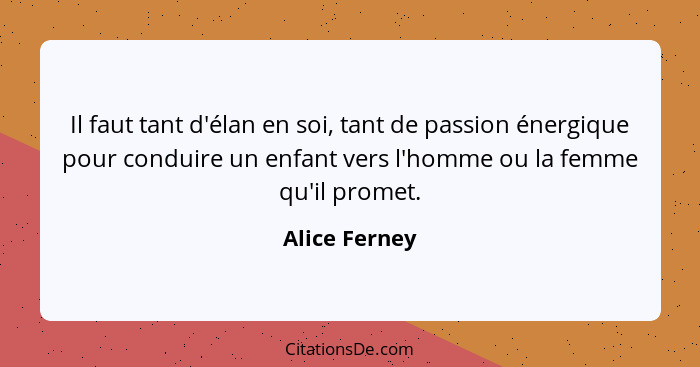 Il faut tant d'élan en soi, tant de passion énergique pour conduire un enfant vers l'homme ou la femme qu'il promet.... - Alice Ferney