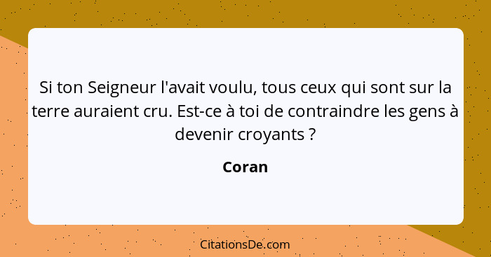 Si ton Seigneur l'avait voulu, tous ceux qui sont sur la terre auraient cru. Est-ce à toi de contraindre les gens à devenir croyants ?... - Coran