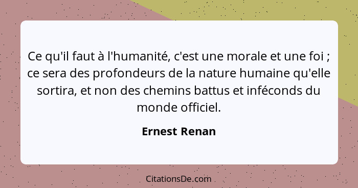 Ce qu'il faut à l'humanité, c'est une morale et une foi ; ce sera des profondeurs de la nature humaine qu'elle sortira, et non des... - Ernest Renan