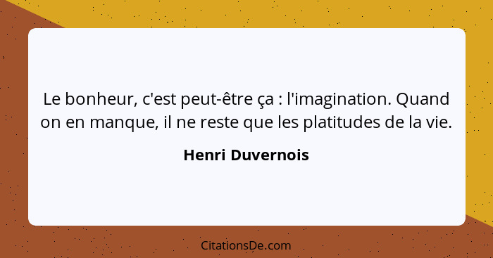 Le bonheur, c'est peut-être ça : l'imagination. Quand on en manque, il ne reste que les platitudes de la vie.... - Henri Duvernois