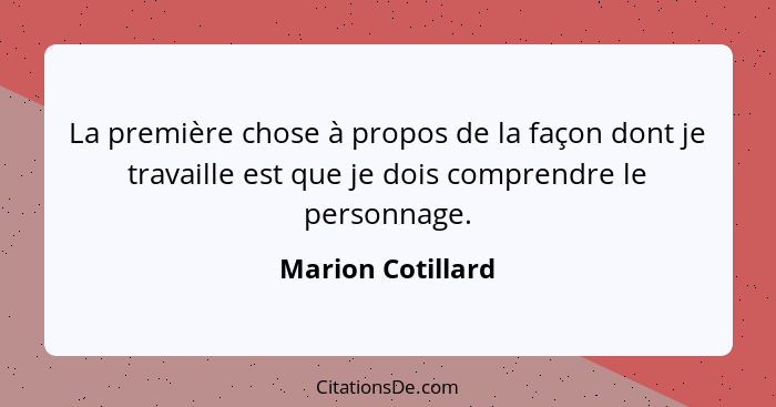 La première chose à propos de la façon dont je travaille est que je dois comprendre le personnage.... - Marion Cotillard