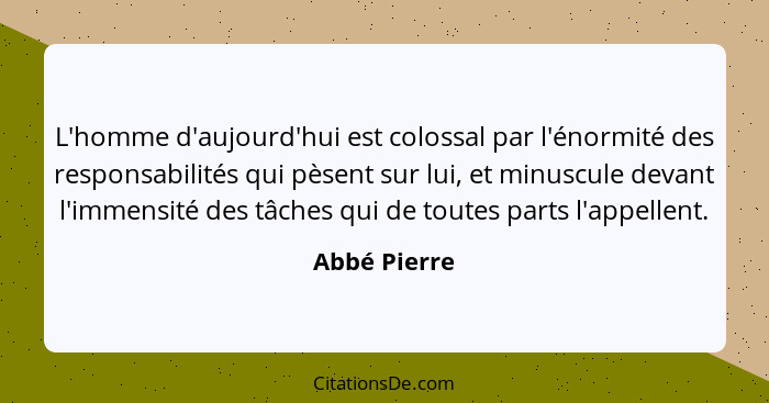 L'homme d'aujourd'hui est colossal par l'énormité des responsabilités qui pèsent sur lui, et minuscule devant l'immensité des tâches qui... - Abbé Pierre