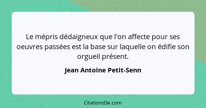 Le mépris dédaigneux que l'on affecte pour ses oeuvres passées est la base sur laquelle on édifie son orgueil présent.... - Jean Antoine Petit-Senn