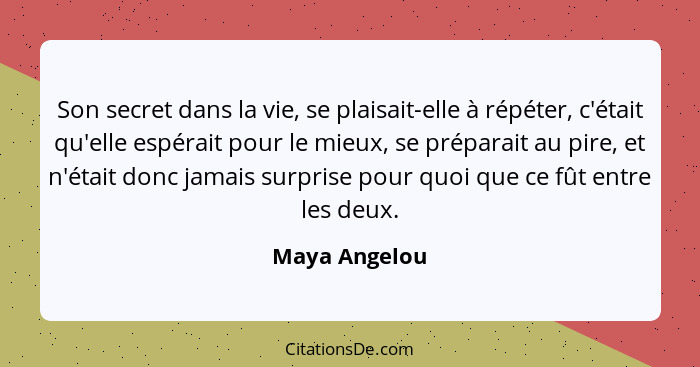 Son secret dans la vie, se plaisait-elle à répéter, c'était qu'elle espérait pour le mieux, se préparait au pire, et n'était donc jamai... - Maya Angelou