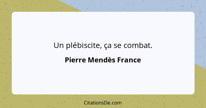 Un plébiscite, ça se combat.... - Pierre Mendès France