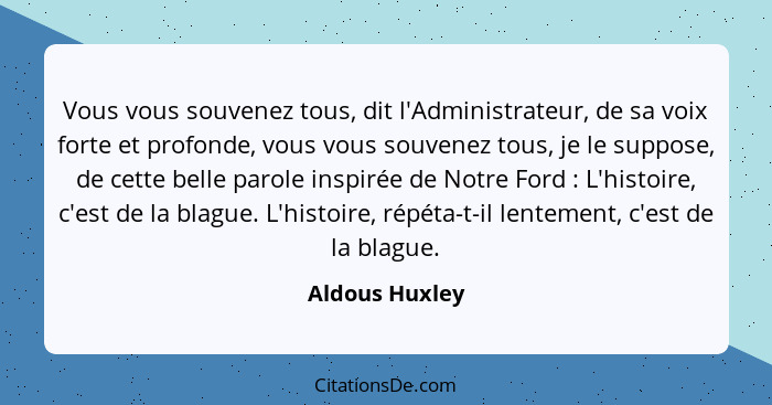 Vous vous souvenez tous, dit l'Administrateur, de sa voix forte et profonde, vous vous souvenez tous, je le suppose, de cette belle pa... - Aldous Huxley