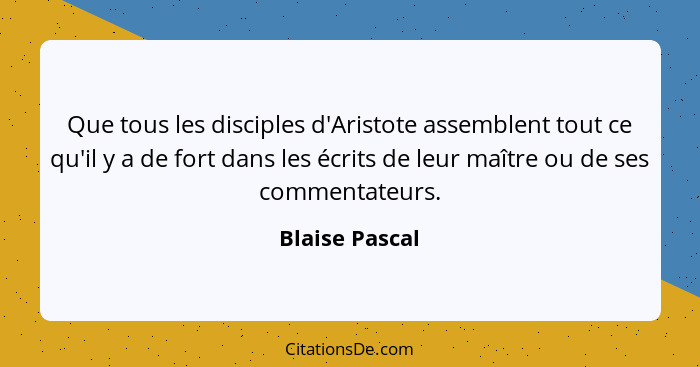 Que tous les disciples d'Aristote assemblent tout ce qu'il y a de fort dans les écrits de leur maître ou de ses commentateurs.... - Blaise Pascal