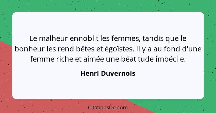 Le malheur ennoblit les femmes, tandis que le bonheur les rend bêtes et égoïstes. Il y a au fond d'une femme riche et aimée une béat... - Henri Duvernois