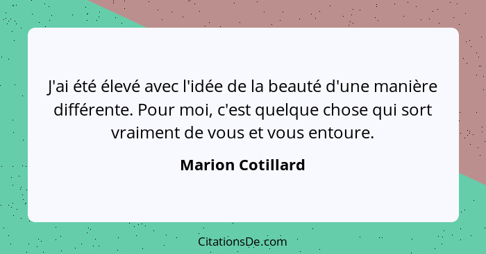 J'ai été élevé avec l'idée de la beauté d'une manière différente. Pour moi, c'est quelque chose qui sort vraiment de vous et vous e... - Marion Cotillard