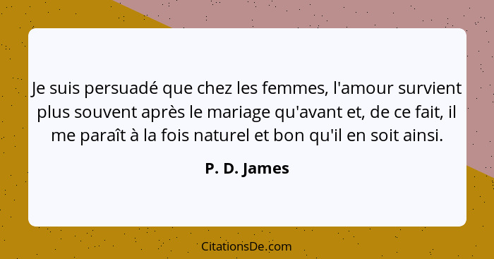 Je suis persuadé que chez les femmes, l'amour survient plus souvent après le mariage qu'avant et, de ce fait, il me paraît à la fois nat... - P. D. James