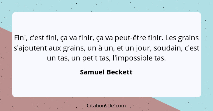 Fini, c'est fini, ça va finir, ça va peut-être finir. Les grains s'ajoutent aux grains, un à un, et un jour, soudain, c'est un tas, u... - Samuel Beckett