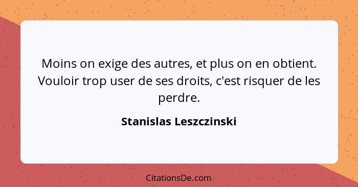 Moins on exige des autres, et plus on en obtient. Vouloir trop user de ses droits, c'est risquer de les perdre.... - Stanislas Leszczinski