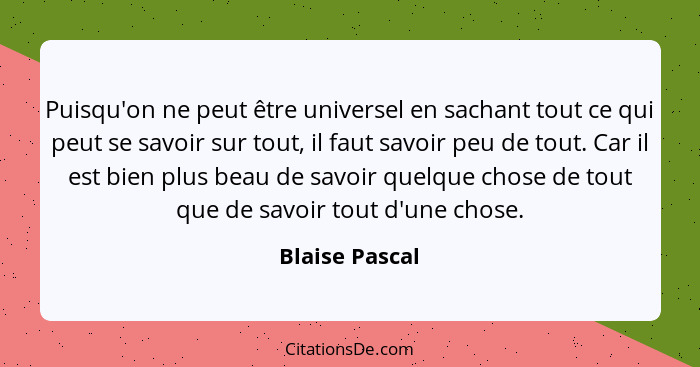 Puisqu'on ne peut être universel en sachant tout ce qui peut se savoir sur tout, il faut savoir peu de tout. Car il est bien plus beau... - Blaise Pascal