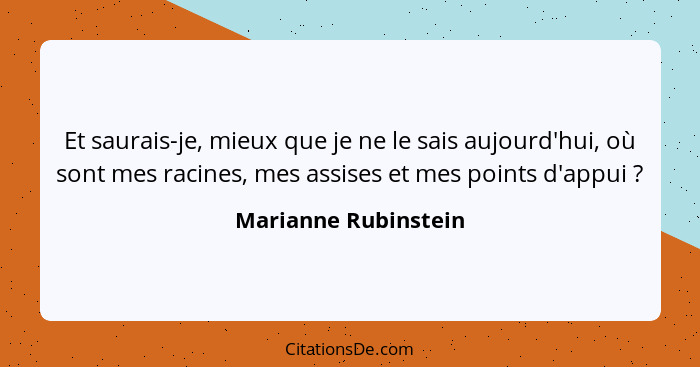 Et saurais-je, mieux que je ne le sais aujourd'hui, où sont mes racines, mes assises et mes points d'appui ?... - Marianne Rubinstein