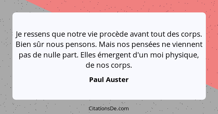 Je ressens que notre vie procède avant tout des corps. Bien sûr nous pensons. Mais nos pensées ne viennent pas de nulle part. Elles émer... - Paul Auster