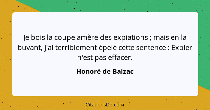 Je bois la coupe amère des expiations ; mais en la buvant, j'ai terriblement épelé cette sentence : Expier n'est pas effa... - Honoré de Balzac