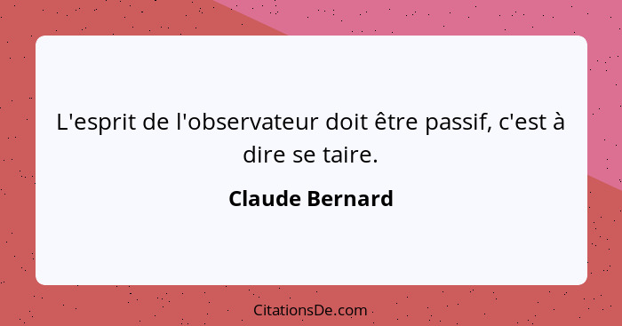 L'esprit de l'observateur doit être passif, c'est à dire se taire.... - Claude Bernard