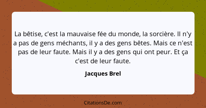 La bêtise, c'est la mauvaise fée du monde, la sorcière. Il n'y a pas de gens méchants, il y a des gens bêtes. Mais ce n'est pas de leur... - Jacques Brel