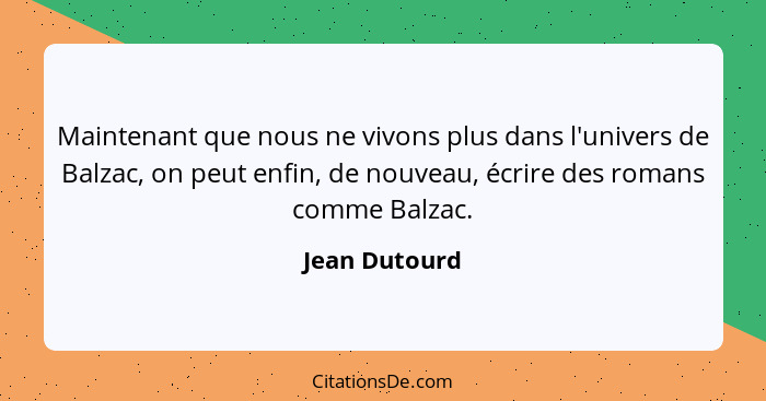 Maintenant que nous ne vivons plus dans l'univers de Balzac, on peut enfin, de nouveau, écrire des romans comme Balzac.... - Jean Dutourd