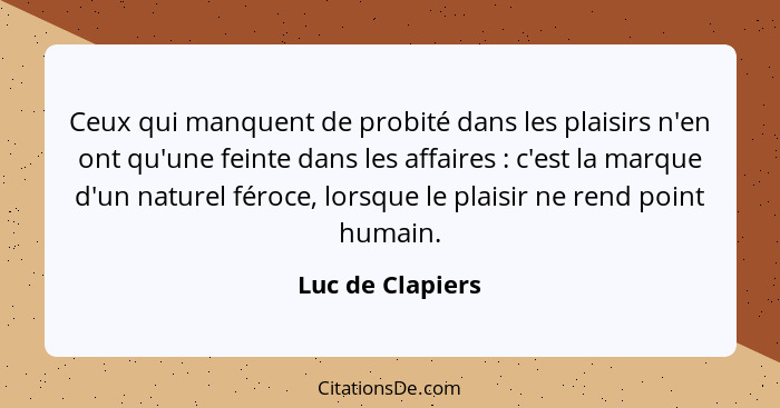 Ceux qui manquent de probité dans les plaisirs n'en ont qu'une feinte dans les affaires : c'est la marque d'un naturel féroce,... - Luc de Clapiers