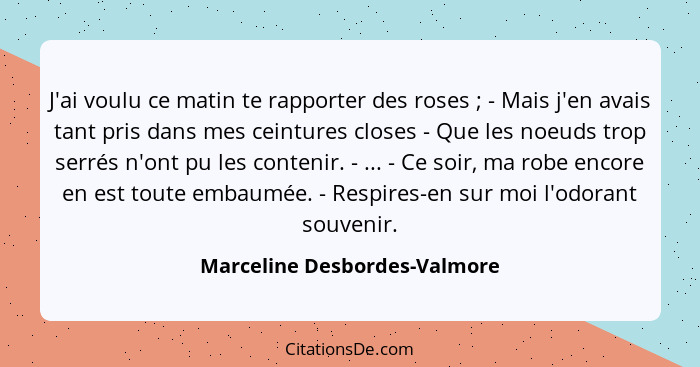 J'ai voulu ce matin te rapporter des roses ; - Mais j'en avais tant pris dans mes ceintures closes - Que les noeuds... - Marceline Desbordes-Valmore