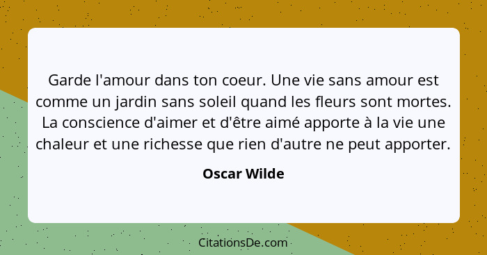 Garde l'amour dans ton coeur. Une vie sans amour est comme un jardin sans soleil quand les fleurs sont mortes. La conscience d'aimer et... - Oscar Wilde