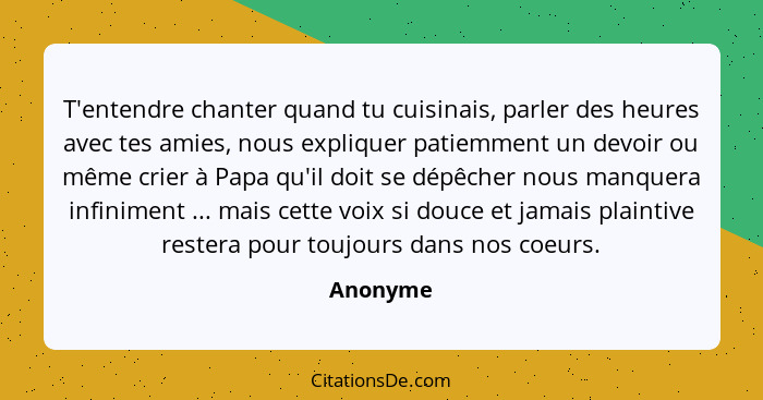 T'entendre chanter quand tu cuisinais, parler des heures avec tes amies, nous expliquer patiemment un devoir ou même crier à Papa qu'il doit... - Anonyme