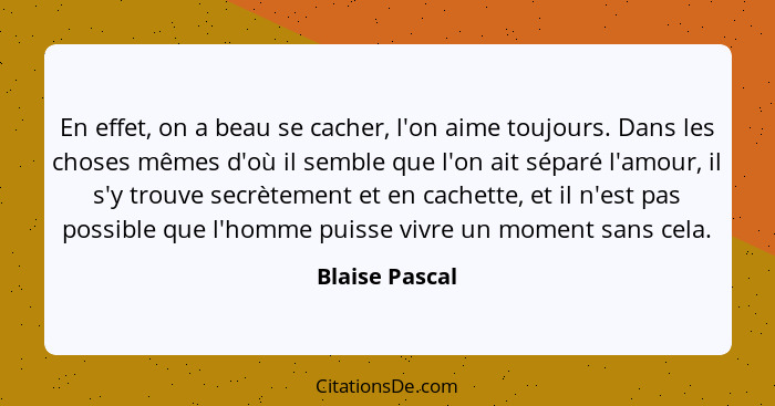 En effet, on a beau se cacher, l'on aime toujours. Dans les choses mêmes d'où il semble que l'on ait séparé l'amour, il s'y trouve sec... - Blaise Pascal