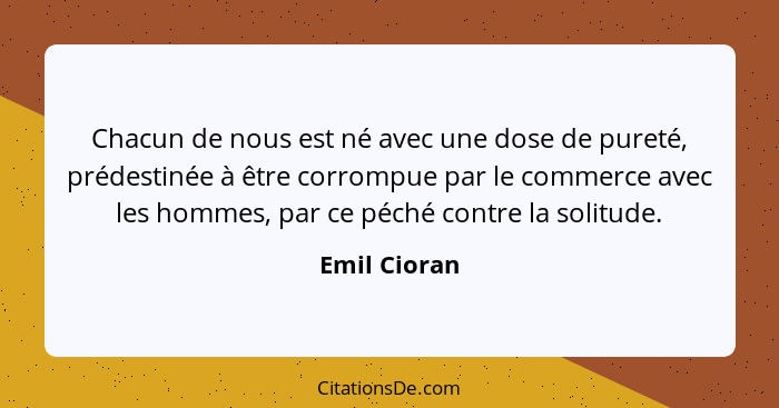 Chacun de nous est né avec une dose de pureté, prédestinée à être corrompue par le commerce avec les hommes, par ce péché contre la soli... - Emil Cioran