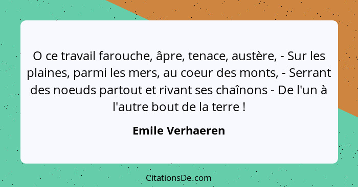 O ce travail farouche, âpre, tenace, austère, - Sur les plaines, parmi les mers, au coeur des monts, - Serrant des noeuds partout et... - Emile Verhaeren