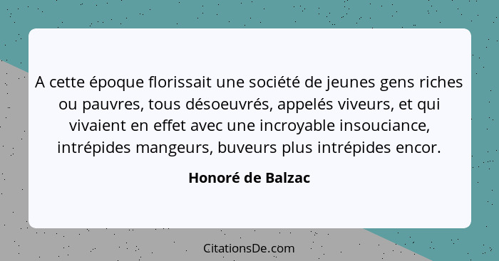 A cette époque florissait une société de jeunes gens riches ou pauvres, tous désoeuvrés, appelés viveurs, et qui vivaient en effet... - Honoré de Balzac