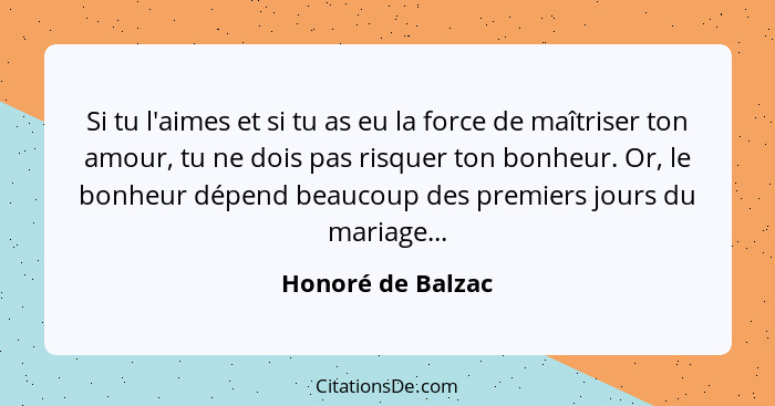 Si tu l'aimes et si tu as eu la force de maîtriser ton amour, tu ne dois pas risquer ton bonheur. Or, le bonheur dépend beaucoup de... - Honoré de Balzac