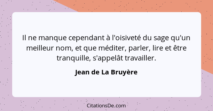 Il ne manque cependant à l'oisiveté du sage qu'un meilleur nom, et que méditer, parler, lire et être tranquille, s'appelât travai... - Jean de La Bruyère