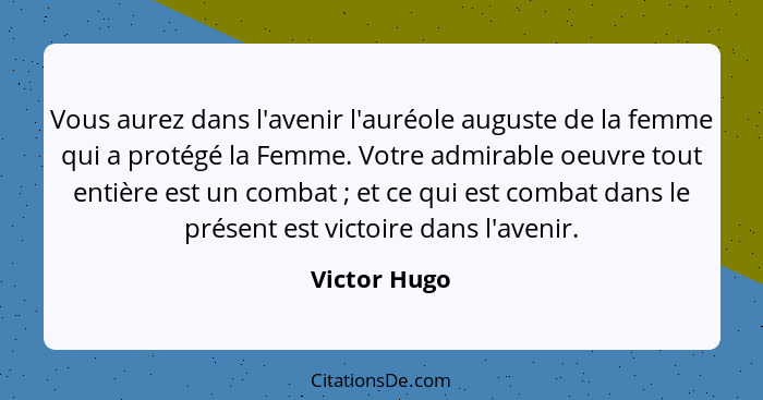 Vous aurez dans l'avenir l'auréole auguste de la femme qui a protégé la Femme. Votre admirable oeuvre tout entière est un combat ;... - Victor Hugo