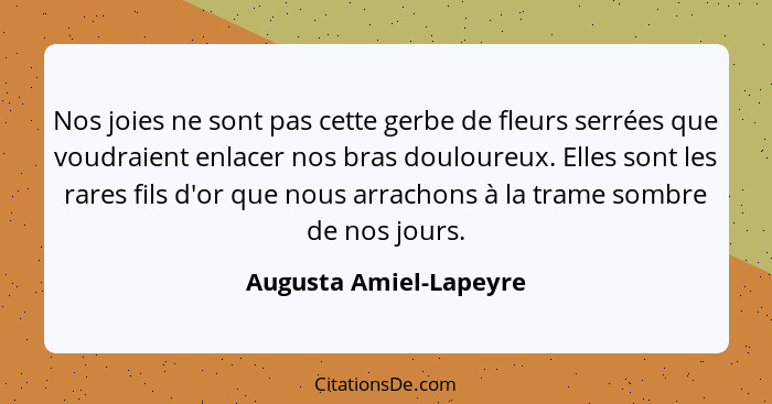 Nos joies ne sont pas cette gerbe de fleurs serrées que voudraient enlacer nos bras douloureux. Elles sont les rares fils d'or... - Augusta Amiel-Lapeyre