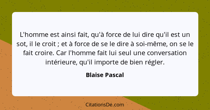 L'homme est ainsi fait, qu'à force de lui dire qu'il est un sot, il le croit ; et à force de se le dire à soi-même, on se le fait... - Blaise Pascal