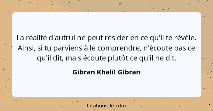 La réalité d'autrui ne peut résider en ce qu'il te révèle. Ainsi, si tu parviens à le comprendre, n'écoute pas ce qu'il dit, ma... - Gibran Khalil Gibran