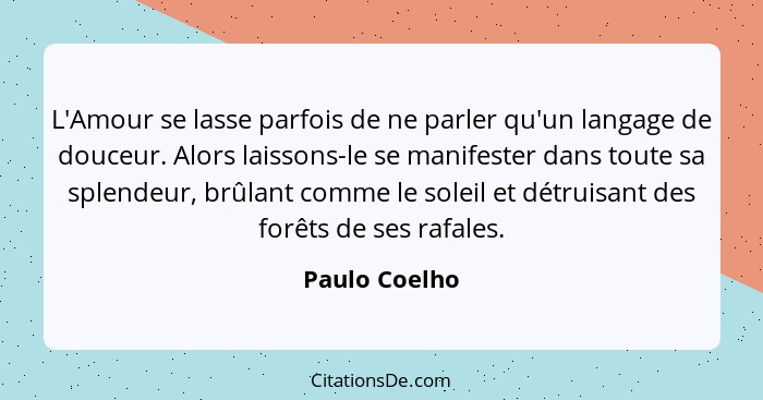 L'Amour se lasse parfois de ne parler qu'un langage de douceur. Alors laissons-le se manifester dans toute sa splendeur, brûlant comme... - Paulo Coelho